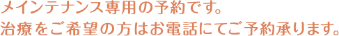 メインテナンス専用の予約です。治療をご希望の方はお電話にてご予約承ります。